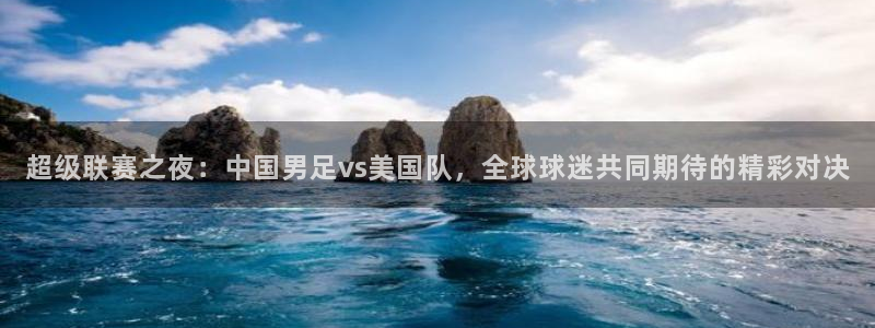 超级联赛之夜：中国男足vs美国队，全球球迷共同期待的精彩对决